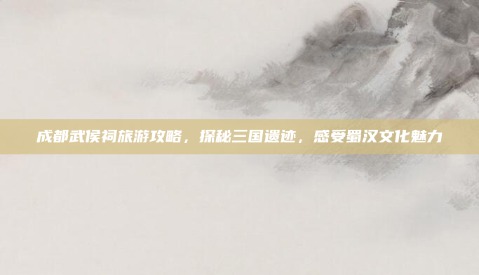 成都武侯祠旅游攻略，探秘三国遗迹，感受蜀汉文化魅力