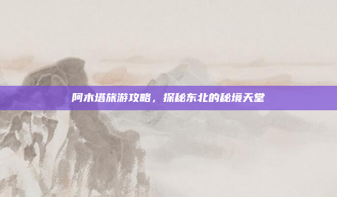 阿木塔旅游攻略,探秘东北的秘境天堂