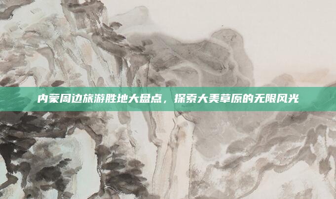 内蒙周边旅游胜地大盘点,探索大美草原的无限风光