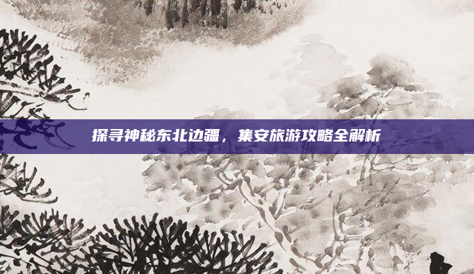 探寻神秘东北边疆，集安旅游攻略全解析