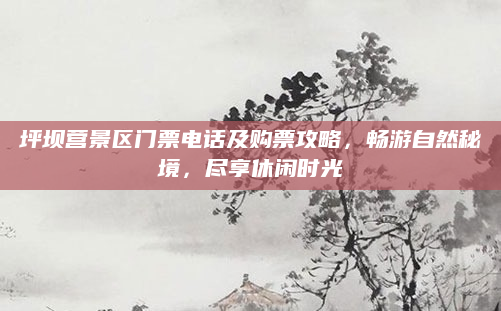 坪坝营景区门票电话及购票攻略，畅游自然秘境，尽享休闲时光