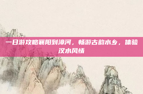 一日游攻略襄阳到漳河，畅游古韵水乡，体验汉水风情