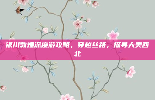 银川敦煌深度游攻略,穿越丝路,探寻大美西北