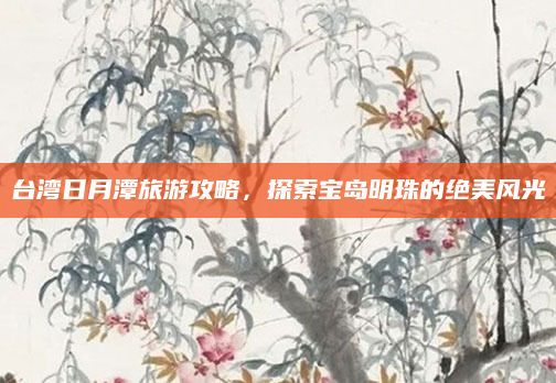 台湾日月潭旅游攻略，探索宝岛明珠的绝美风光