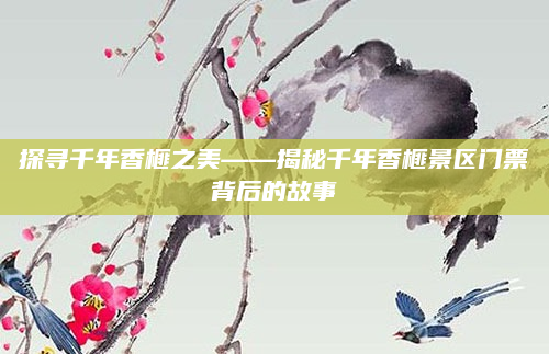 探寻千年香榧之美——揭秘千年香榧景区门票背后的故事