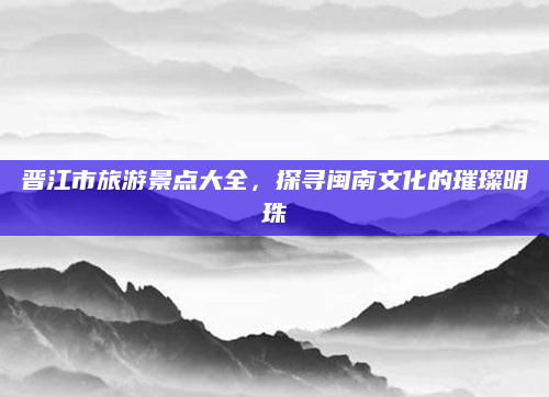 晋江市旅游景点大全，探寻闽南文化的璀璨明珠