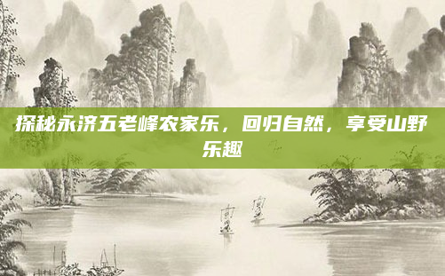 探秘永济五老峰农家乐,回归自然,享受山野乐趣