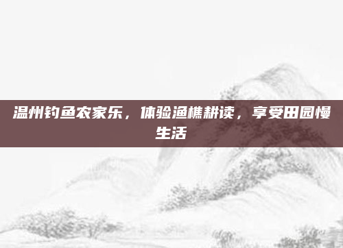 温州钓鱼农家乐,体验渔樵耕读,享受田园慢生活