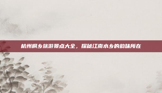 杭州桐乡旅游景点大全,探秘江南水乡的韵味所在
