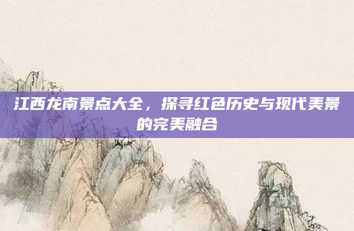 江西龙南景点大全,探寻红色历史与现代美景的完美融合