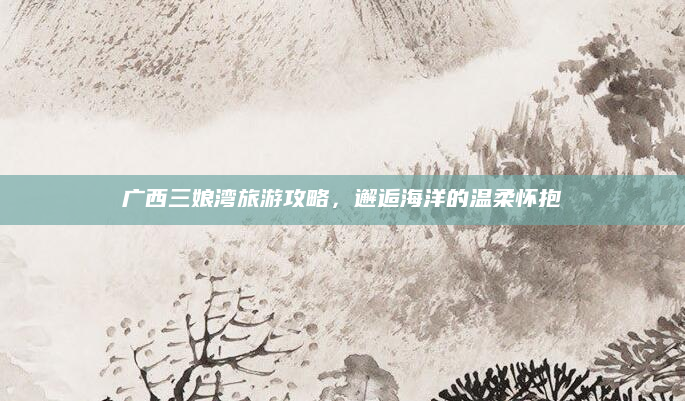 广西三娘湾旅游攻略,邂逅海洋的温柔怀抱