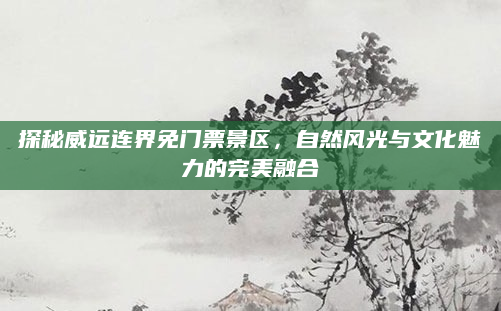 探秘威远连界免门票景区,自然风光与文化魅力的完美融合