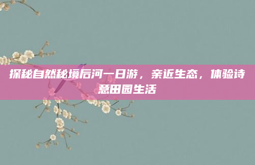 探秘自然秘境后河一日游,亲近生态,体验诗意田园生活