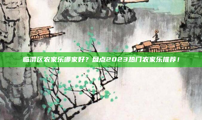 临渭区农家乐哪家好?盘点2023热门农家乐推荐!