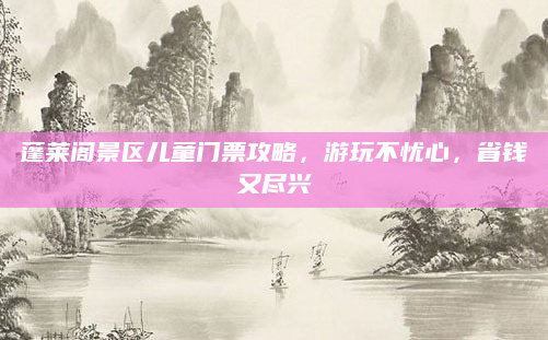 蓬莱阁景区儿童门票攻略,游玩不忧心,省钱又尽兴