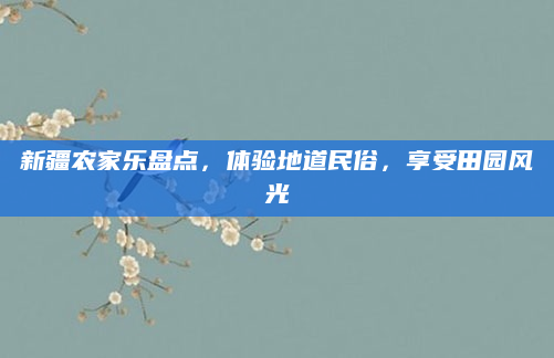 新疆农家乐盘点,体验地道民俗,享受田园风光