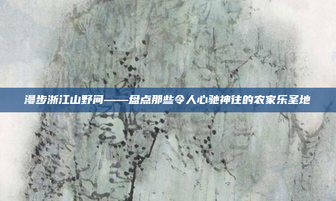 漫步浙江山野间——盘点那些令人心驰神往的农家乐圣地