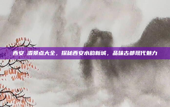 西安浐灞景点大全,探秘西安水韵新城,品味古都现代魅力