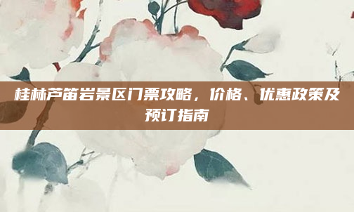 桂林芦笛岩景区门票攻略,价格、优惠政策及预订指南