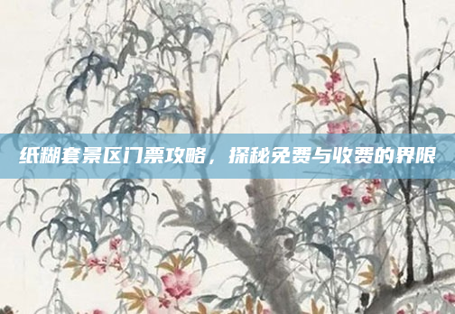 纸糊套景区门票攻略,探秘免费与收费的界限