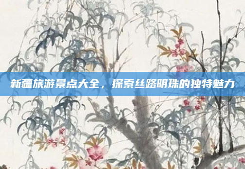 新疆旅游景点大全，探索丝路明珠的独特魅力