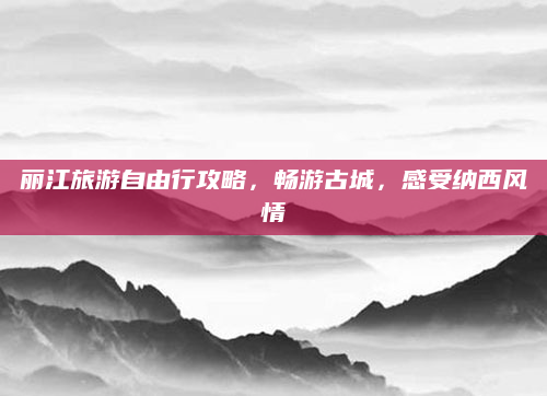丽江旅游自由行攻略,畅游古城,感受纳西风情