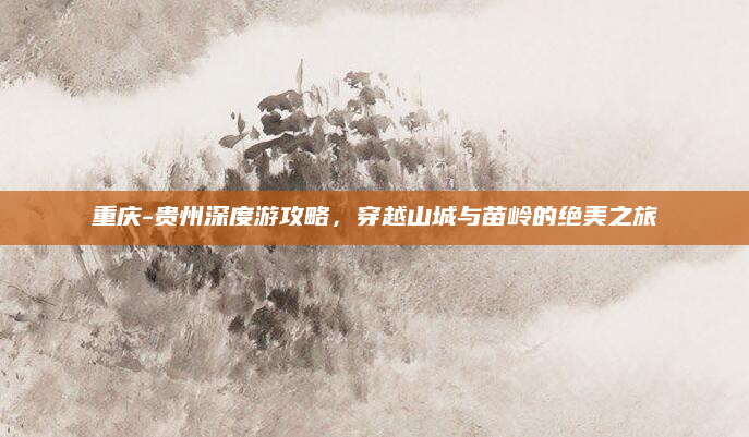重庆-贵州深度游攻略,穿越山城与苗岭的绝美之旅