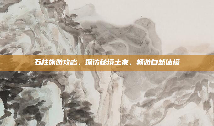 石柱旅游攻略，探访秘境土家，畅游自然仙境