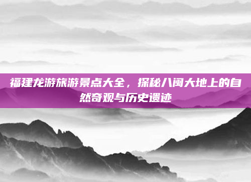 福建龙游旅游景点大全,探秘八闽大地上的自然奇观与历史遗迹