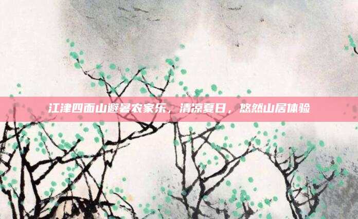 江津四面山避暑农家乐，清凉夏日，悠然山居体验