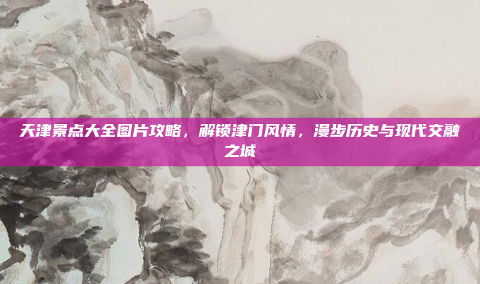 天津景点大全图片攻略,解锁津门风情,漫步历史与现代交融之城