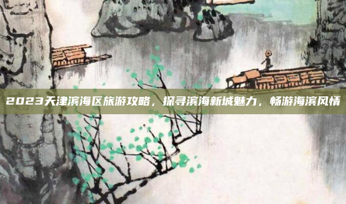 2023天津滨海区旅游攻略，探寻滨海新城魅力，畅游海滨风情