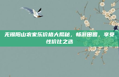 无锡阳山农家乐价格大揭秘,畅游田园,享受性价比之选