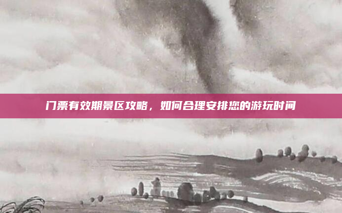门票有效期景区攻略,如何合理安排您的游玩时间