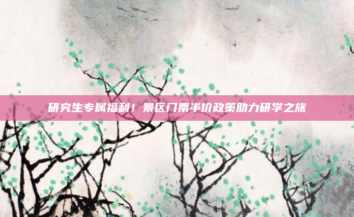研究生专属福利!景区门票半价政策助力研学之旅