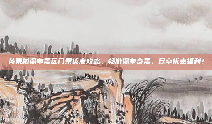 黄果树瀑布景区门票优惠攻略,畅游瀑布奇景,尽享优惠福利!