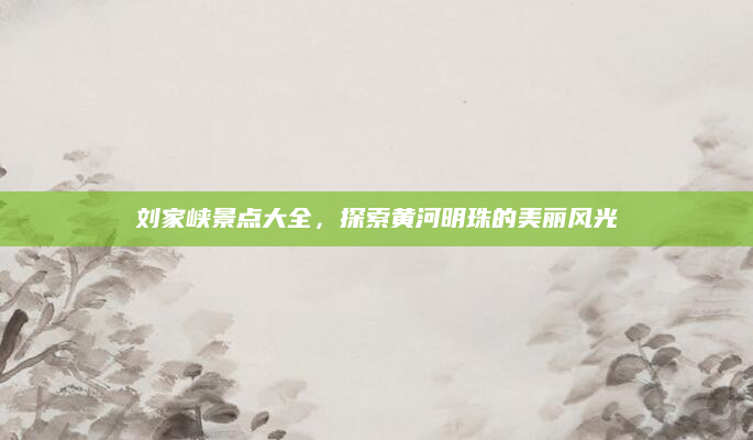 刘家峡景点大全，探索黄河明珠的美丽风光