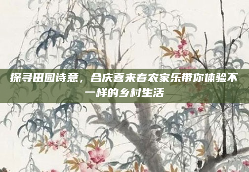 探寻田园诗意,合庆喜来春农家乐带你体验不一样的乡村生活