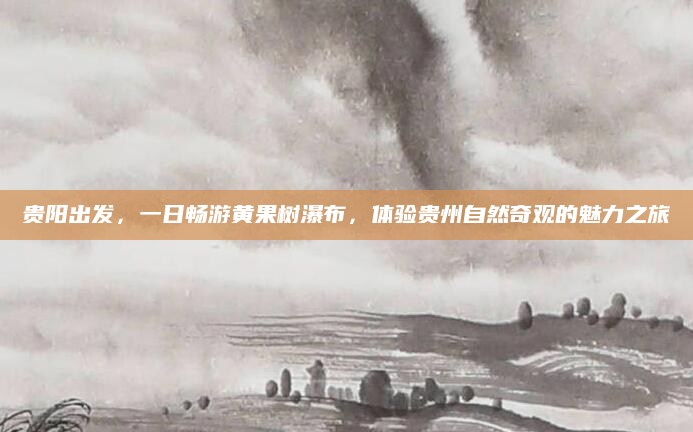 贵阳出发,一日畅游黄果树瀑布,体验贵州自然奇观的魅力之旅