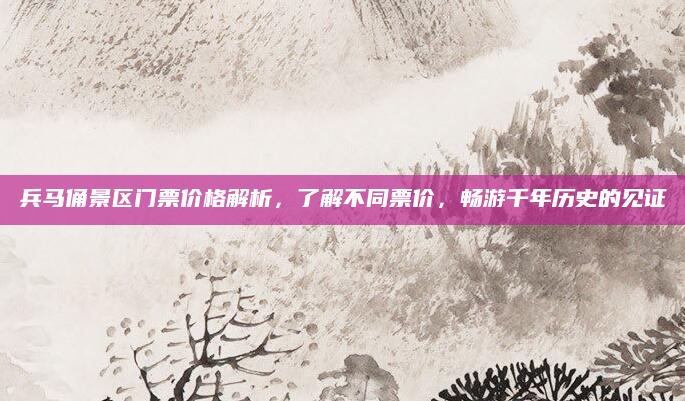 兵马俑景区门票价格解析,了解不同票价,畅游千年历史的见证