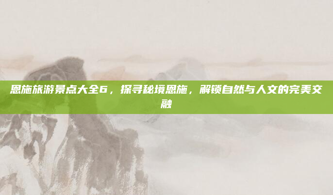 恩施旅游景点大全6,探寻秘境恩施,解锁自然与人文的完美交融