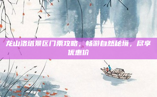 龙山洛塔景区门票攻略,畅游自然秘境,尽享优惠价