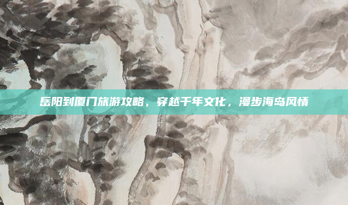岳阳到厦门旅游攻略,穿越千年文化,漫步海岛风情