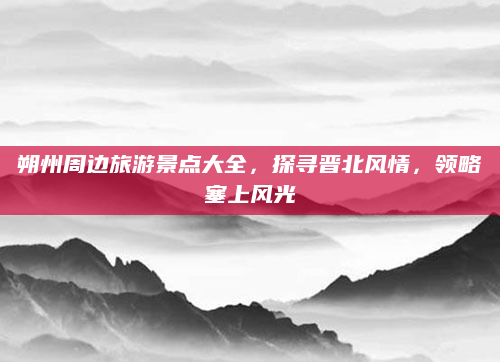 朔州周边旅游景点大全,探寻晋北风情,领略塞上风光