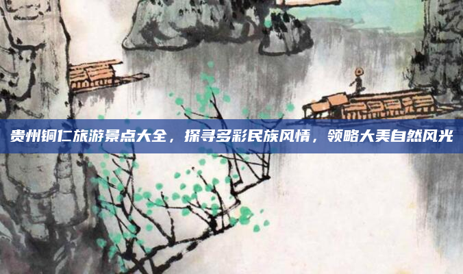 贵州铜仁旅游景点大全,探寻多彩民族风情,领略大美自然风光