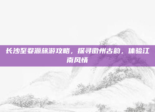长沙至婺源旅游攻略,探寻徽州古韵,体验江南风情