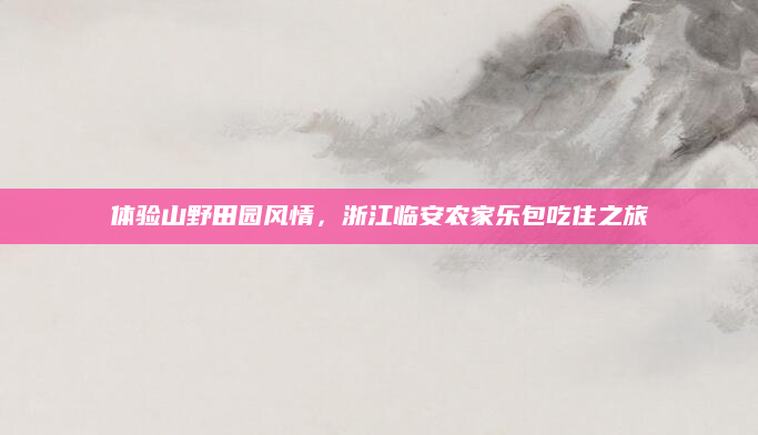 体验山野田园风情,浙江临安农家乐包吃住之旅