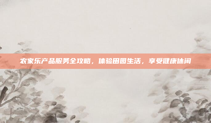 农家乐产品服务全攻略，体验田园生活，享受健康休闲