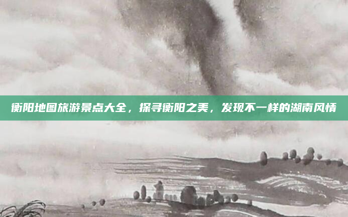 衡阳地图旅游景点大全,探寻衡阳之美,发现不一样的湖南风情
