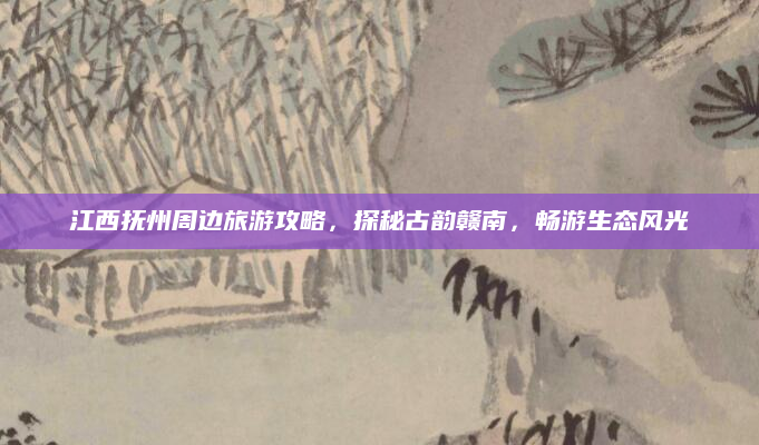 江西抚州周边旅游攻略,探秘古韵赣南,畅游生态风光